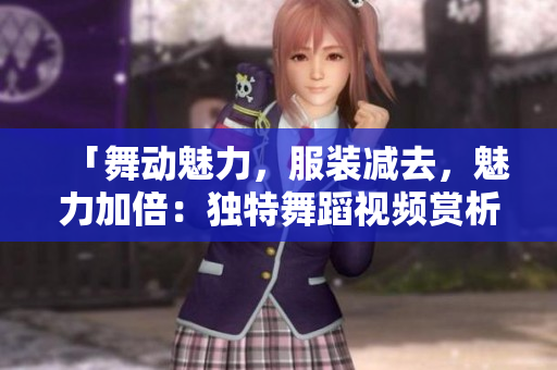「舞动魅力，服装减去，魅力加倍：独特舞蹈视频赏析」