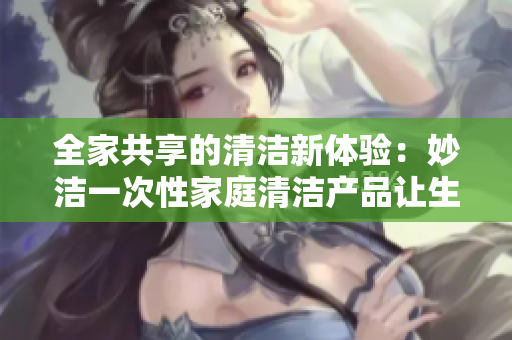 全家共享的清洁新体验：妙洁一次性家庭清洁产品让生活更轻松