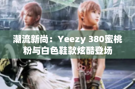 潮流新尚：Yeezy 380蜜桃粉与白色鞋款炫酷登场