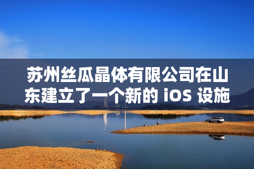 苏州丝瓜晶体有限公司在山东建立了一个新的 iOS 设施