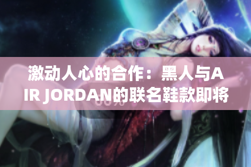 激动人心的合作：黑人与AIR JORDAN的联名鞋款即将问世