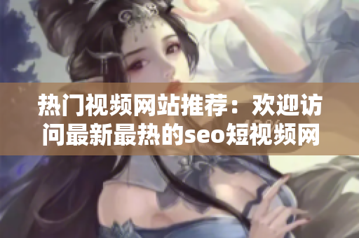 热门视频网站推荐：欢迎访问最新最热的seo短视频网页入口网站
