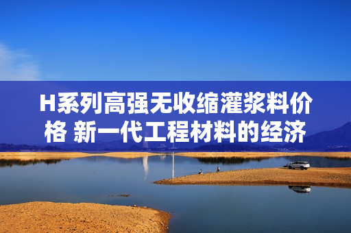 H系列高强无收缩灌浆料价格 新一代工程材料的经济解析