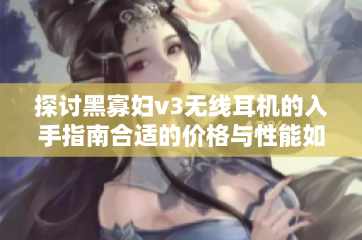 探讨黑寡妇v3无线耳机的入手指南合适的价格与性能如何选择