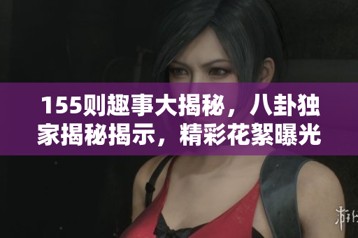 155则趣事大揭秘，八卦独家揭秘揭示，精彩花絮曝光