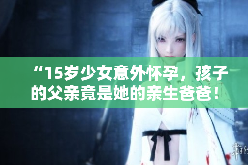 “15岁少女意外怀孕，孩子的父亲竟是她的亲生爸爸！应该如何处理这一困境？”