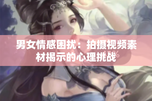 男女情感困扰：拍摄视频素材揭示的心理挑战