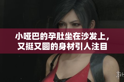 小哑巴的孕肚坐在沙发上，又挺又圆的身材引人注目