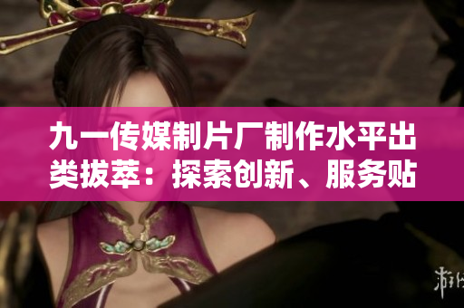 九一传媒制片厂制作水平出类拔萃：探索创新、服务贴心，成就华语电影业的领军者