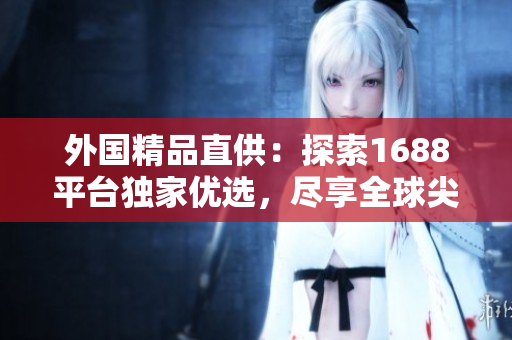 外国精品直供：探索1688平台独家优选，尽享全球尖端创意！