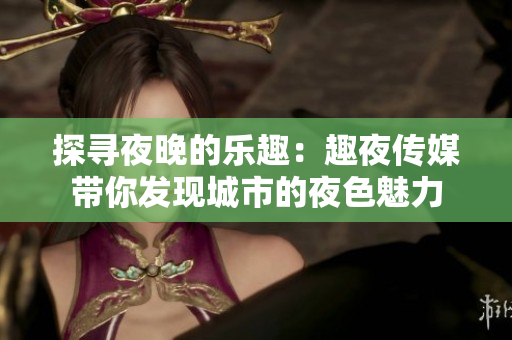 探寻夜晚的乐趣：趣夜传媒带你发现城市的夜色魅力