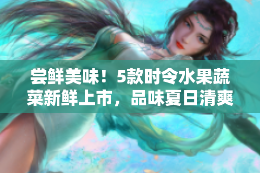 尝鲜美味！5款时令水果蔬菜新鲜上市，品味夏日清爽滋味