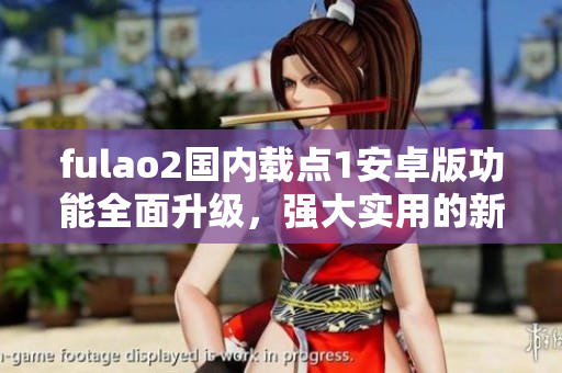 fulao2国内载点1安卓版功能全面升级，强大实用的新版本发布