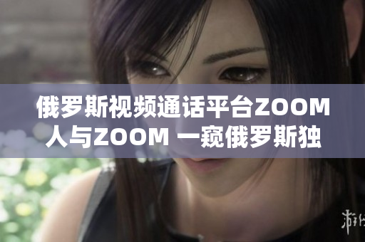 俄罗斯视频通话平台ZOOM人与ZOOM 一窥俄罗斯独特的视频通讯风貌