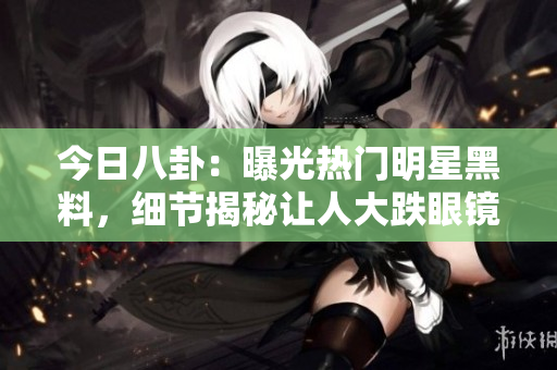 今日八卦：曝光热门明星黑料，细节揭秘让人大跌眼镜