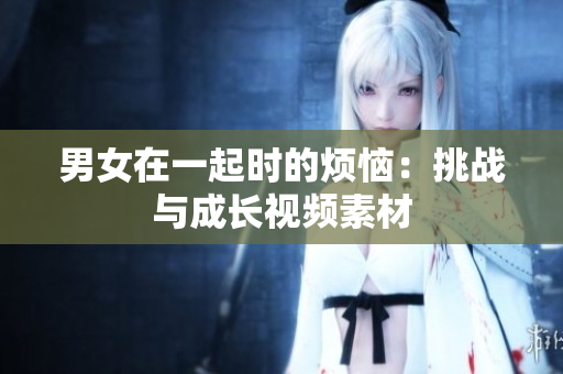 男女在一起时的烦恼：挑战与成长视频素材