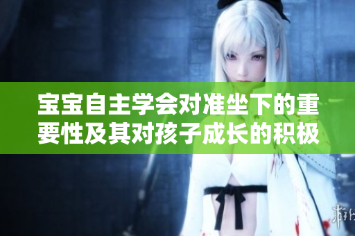 宝宝自主学会对准坐下的重要性及其对孩子成长的积极影响