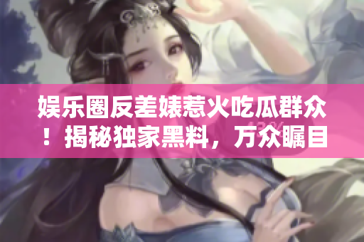 娱乐圈反差婊惹火吃瓜群众！揭秘独家黑料，万众瞩目的曝光之旅！