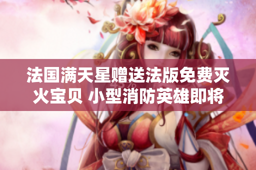 法国满天星赠送法版免费灭火宝贝 小型消防英雄即将登场!