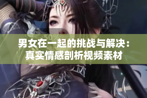 男女在一起的挑战与解决：真实情感剖析视频素材
