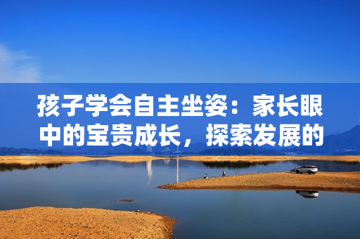 孩子学会自主坐姿：家长眼中的宝贵成长，探索发展的重要里程碑