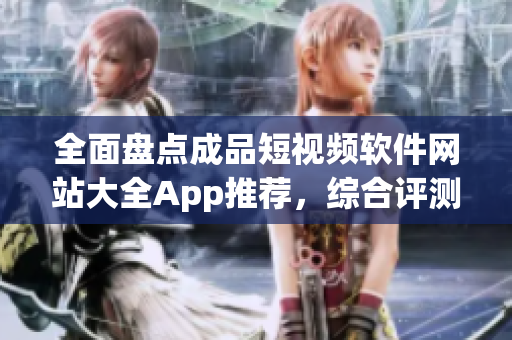 全面盘点成品短视频软件网站大全App推荐，综合评测分享最新使用心得