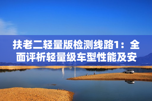 扶老二轻量版检测线路1：全面评析轻量级车型性能及安全评级