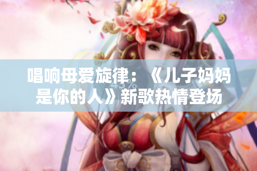 唱响母爱旋律：《儿子妈妈是你的人》新歌热情登场