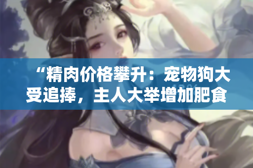 “精肉价格攀升：宠物狗大受追捧，主人大举增加肥食量！”