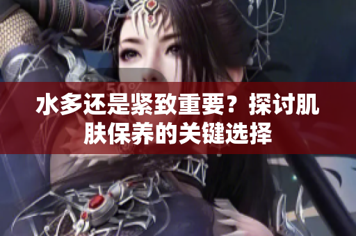 水多还是紧致重要？探讨肌肤保养的关键选择