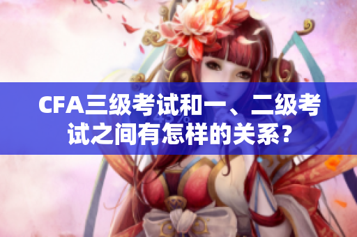 CFA三级考试和一、二级考试之间有怎样的关系？