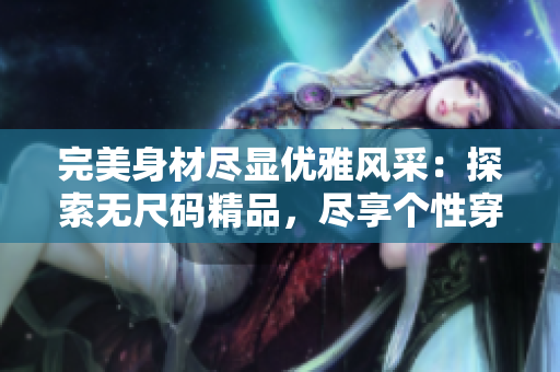 完美身材尽显优雅风采：探索无尺码精品，尽享个性穿搭乐趣