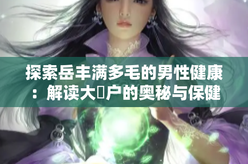 探索岳丰满多毛的男性健康：解读大隂户的奥秘与保健技巧