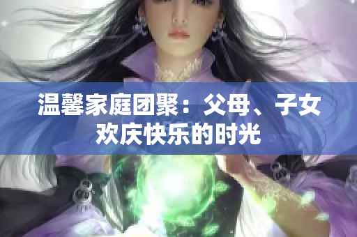 温馨家庭团聚：父母、子女欢庆快乐的时光