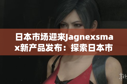 日本市场迎来Jagnexsmax新产品发布：探索日本市场的最新动向
