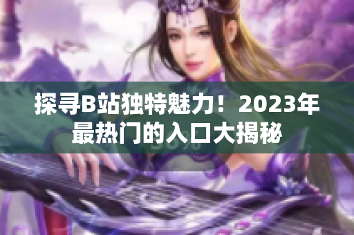 探寻B站独特魅力！2023年最热门的入口大揭秘