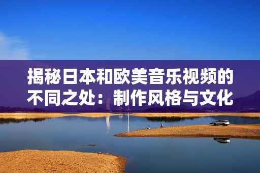 揭秘日本和欧美音乐视频的不同之处：制作风格与文化元素对比
