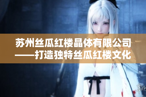 苏州丝瓜红楼晶体有限公司——打造独特丝瓜红楼文化的引领者