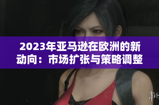 2023年亚马逊在欧洲的新动向：市场扩张与策略调整