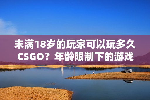 未满18岁的玩家可以玩多久CSGO？年龄限制下的游戏时间管理