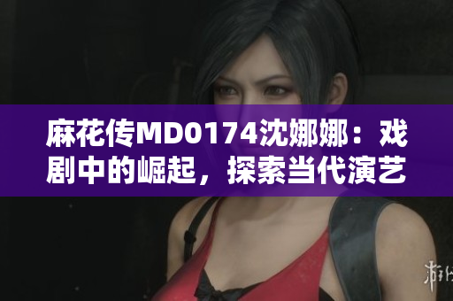 麻花传MD0174沈娜娜：戏剧中的崛起，探索当代演艺界