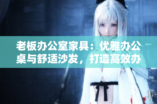 老板办公室家具：优雅办公桌与舒适沙发，打造高效办公环境