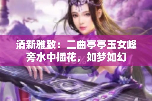 清新雅致：二曲亭亭玉女峰旁水中插花，如梦如幻
