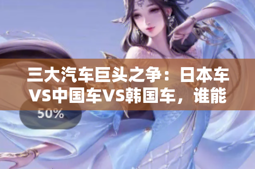 三大汽车巨头之争：日本车VS中国车VS韩国车，谁能称霸全球市场？