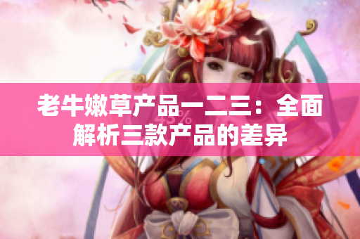 老牛嫩草产品一二三：全面解析三款产品的差异