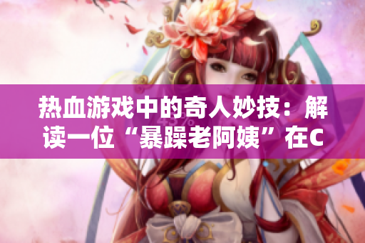 热血游戏中的奇人妙技：解读一位“暴躁老阿姨”在CSGO中的高超技巧