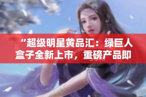 “超级明星黄品汇：绿巨人盒子全新上市，重磅产品即将登场！”