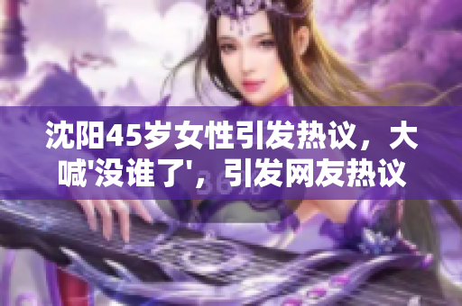 沈阳45岁女性引发热议，大喊'没谁了'，引发网友热议