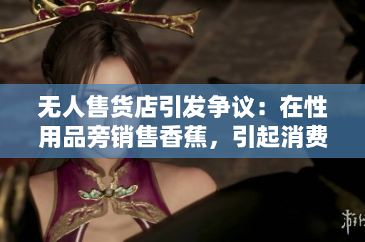 无人售货店引发争议：在性用品旁销售香蕉，引起消费者困惑与不满