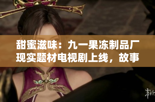 甜蜜滋味：九一果冻制品厂现实题材电视剧上线，故事揭示传统与现代的冲突与融合